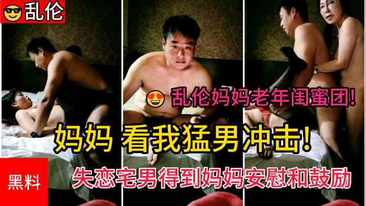 【乱伦妈妈老年闺蜜团】妈妈看我猛男冲击失恋宅男得到妈妈和阿姨的安慰和鼓励